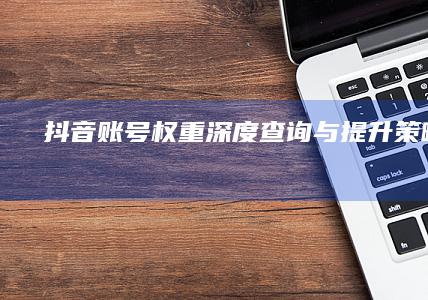 抖音账号权重深度查询与提升策略指南